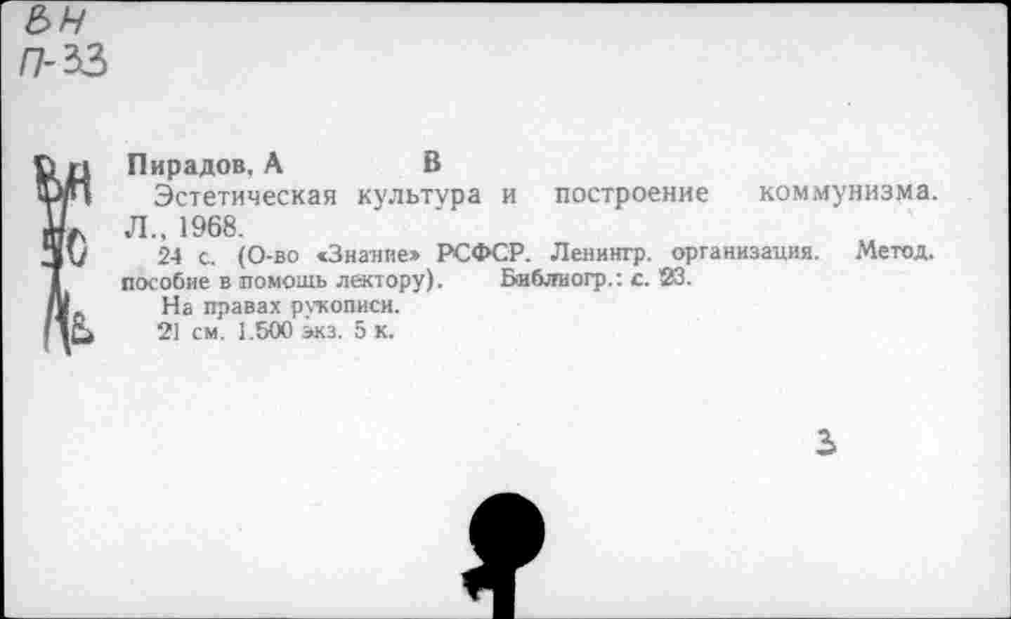 ﻿П-33
Пирадов, А	В
Эстетическая культура и построение коммунизма. Л., 1968.
24 с. (О-во «Знание» РСФСР. Ленингр. организация. Метод, пособие в помощь лектору). Библиогр.: с. 23.
На правах рукописи.
21 см. 1.500 экз. 5 к.
3